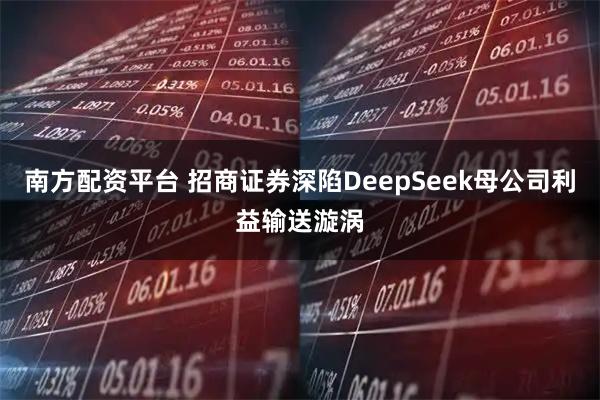 南方配资平台 招商证券深陷DeepSeek母公司利益输送漩涡