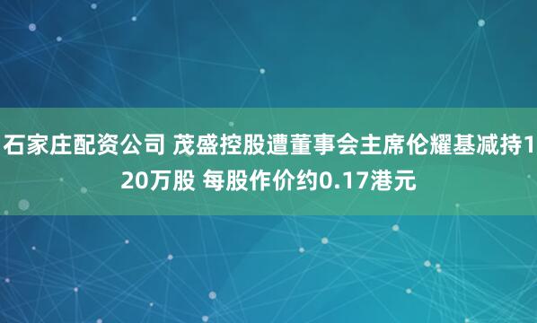 石家庄配资公司 茂盛控股遭董事会主席伦耀基减持120万股 每股作价约0.17港元
