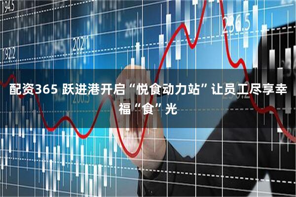 配资365 跃进港开启“悦食动力站”让员工尽享幸福“食”光