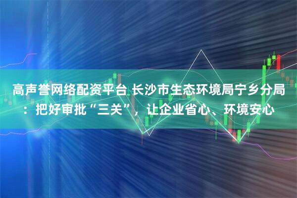 高声誉网络配资平台 长沙市生态环境局宁乡分局：把好审批“三关”，让企业省心、环境安心