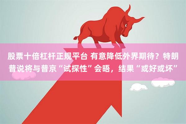 股票十倍杠杆正规平台 有意降低外界期待？特朗普说将与普京“试探性”会晤，结果“或好或坏”