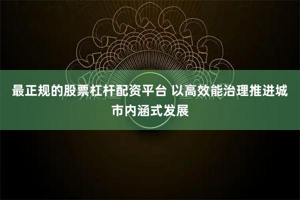 最正规的股票杠杆配资平台 以高效能治理推进城市内涵式发展