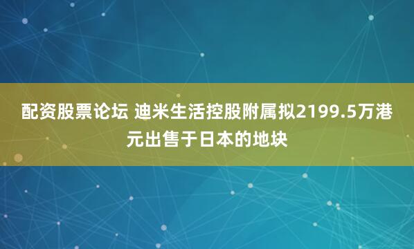 配资股票论坛 迪米生活控股附属拟2199.5万港元出售于日本的地块