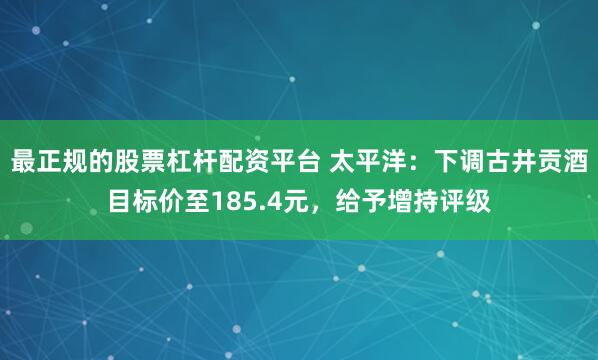 最正规的股票杠杆配资平台 太平洋：下调古井贡酒目标价至185.4元，给予增持评级