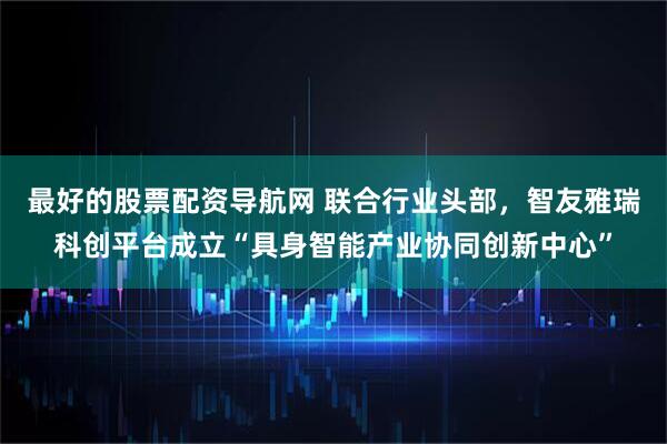 最好的股票配资导航网 联合行业头部，智友雅瑞科创平台成立“具身智能产业协同创新中心”
