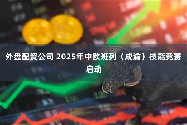 外盘配资公司 2025年中欧班列（成渝）技能竞赛启动