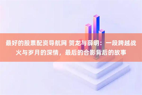 最好的股票配资导航网 贺龙与薛明：一段跨越战火与岁月的深情，最后的合影背后的故事