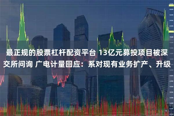 最正规的股票杠杆配资平台 13亿元募投项目被深交所问询 广电计量回应：系对现有业务扩产、升级