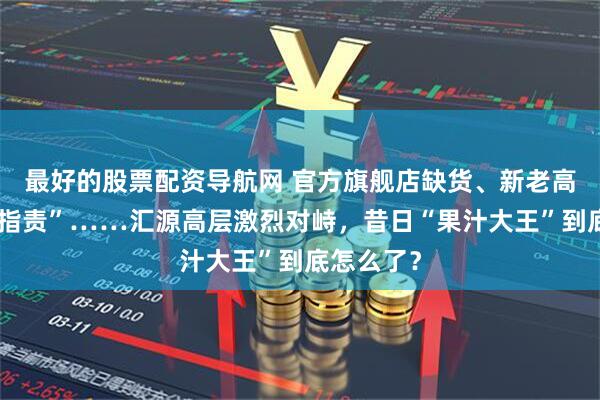 最好的股票配资导航网 官方旗舰店缺货、新老高管互相“指责”……汇源高层激烈对峙，昔日“果汁大王”到底怎么了？