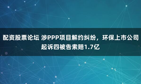 配资股票论坛 涉PPP项目解约纠纷，环保上市公司起诉四被告索赔1.7亿