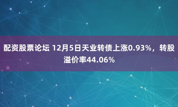 配资股票论坛 12月5日天业转债上涨0.93%，转股溢价率44.06%