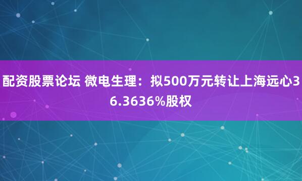 配资股票论坛 微电生理：拟500万元转让上海远心36.3636%股权