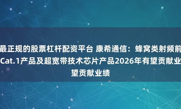 最正规的股票杠杆配资平台 康希通信：蜂窝类射频前端Cat.1产品及超宽带技术芯片产品2026年有望贡献业绩
