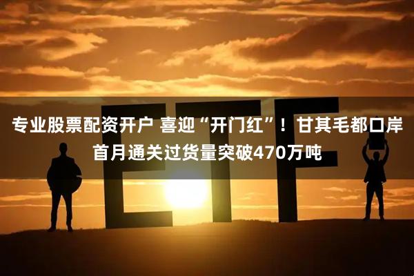 专业股票配资开户 喜迎“开门红”！甘其毛都口岸首月通关过货量突破470万吨