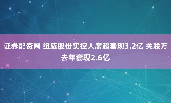 证券配资网 纽威股份实控人席超套现3.2亿 关联方去年套现2.6亿