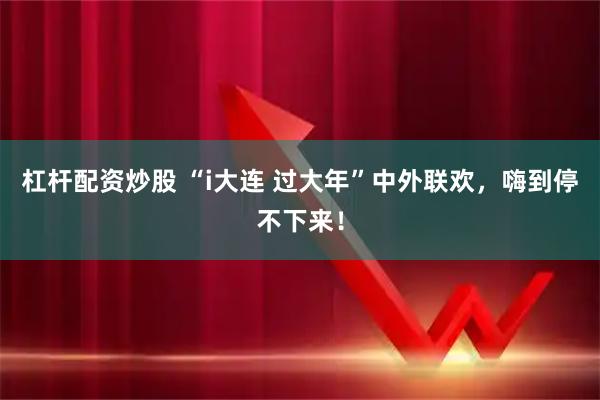 杠杆配资炒股 “i大连 过大年”中外联欢，嗨到停不下来！