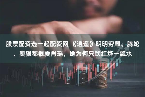 股票配资选一起配资网 《逍遥》明明穷麒、腾蛇、奥狠都很爱肖瑶，她为何只饮红烨一瓢水