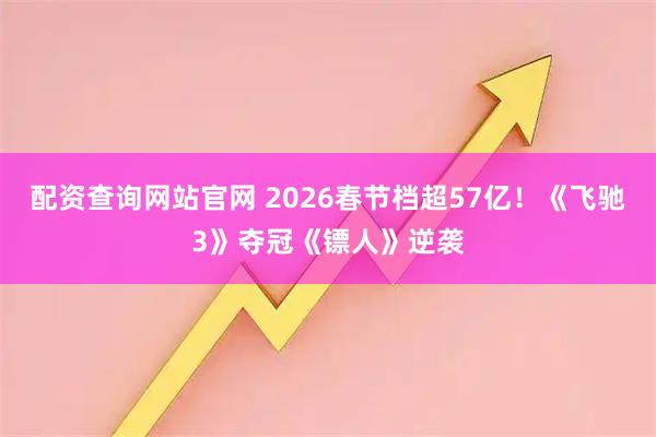 配资查询网站官网 2026春节档超57亿！《飞驰3》夺冠《镖人》逆袭