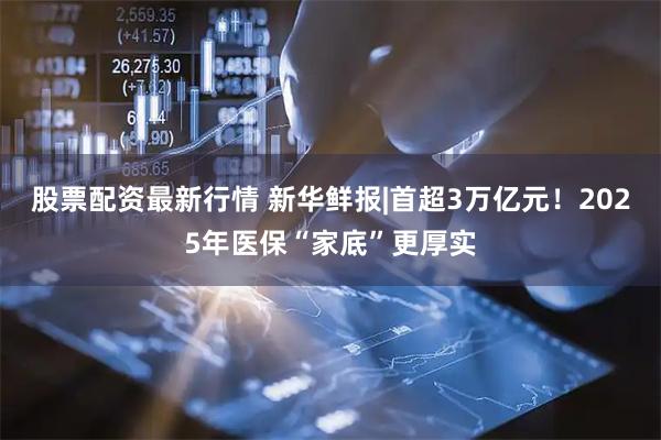 股票配资最新行情 新华鲜报|首超3万亿元！2025年医保“家底”更厚实