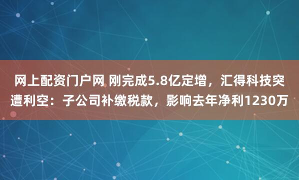 网上配资门户网 刚完成5.8亿定增，汇得科技突遭利空：子公司补缴税款，影响去年净利1230万