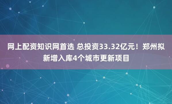 网上配资知识网首选 总投资33.32亿元！郑州拟新增入库4个城市更新项目