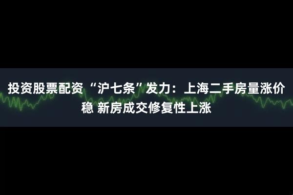 投资股票配资 “沪七条”发力：上海二手房量涨价稳 新房成交修复性上涨