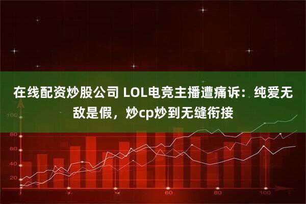 在线配资炒股公司 LOL电竞主播遭痛诉：纯爱无敌是假，炒cp炒到无缝衔接