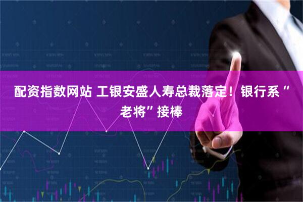 配资指数网站 工银安盛人寿总裁落定！银行系“老将”接棒