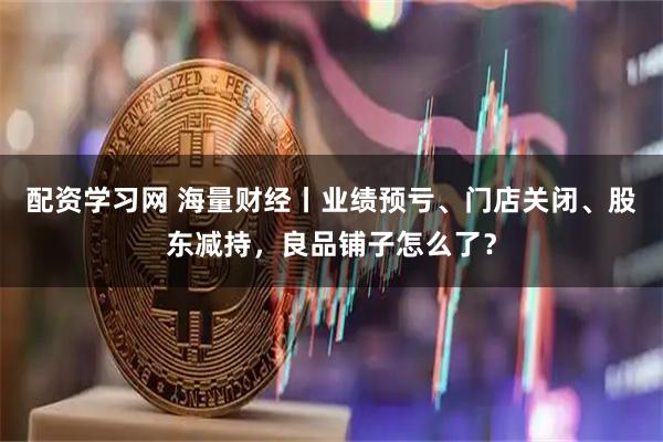 配资学习网 海量财经丨业绩预亏、门店关闭、股东减持，良品铺子怎么了？