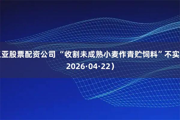 三亚股票配资公司 “收割未成熟小麦作青贮饲料”不实（2026·04·22）