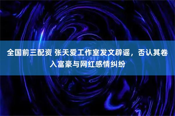 全国前三配资 张天爱工作室发文辟谣，否认其卷入富豪与网红感情纠纷